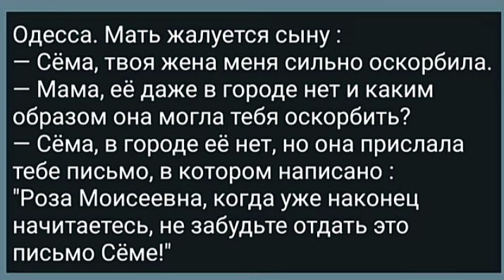 Одесса Мать жалуется сыну _ Сёма ТВОЯ жена меня СИЛЬНО оскорбила Мама её даже в городе нет и каким образом она могла тебя оскорбить Сёма в городе её нетно она прислала тебе письмо в котором написано Роза Моисеевна когда уже наконец начитаетесь не забудьте отдать это письмо Сёме