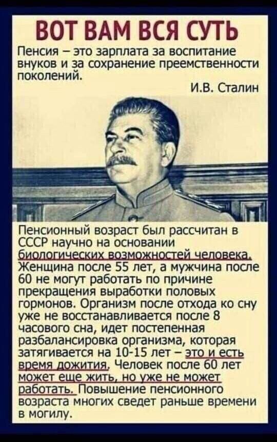 ВОТ ВАМ ВСЯ СУТЬ ПЕНСИЯ _ ЭТО ЗЗРПЛЗТЭ за ВОСПИТЗНИЕ ВНУКОВ И за СОХПЗНЕНИЕ ПРЁЕМСТВЕННОСТИ поколений ИВ Сталин Пенсионный возраст был рассчитан в СССР научно на основании Женщина после 55 лет а мужчина после 60 не могут работать по причине прекращения выработки половых гормонов Организм после отхода ко сну уже не восстанавливается после 8 часового сна идет постепенная разбалансировка организма ко