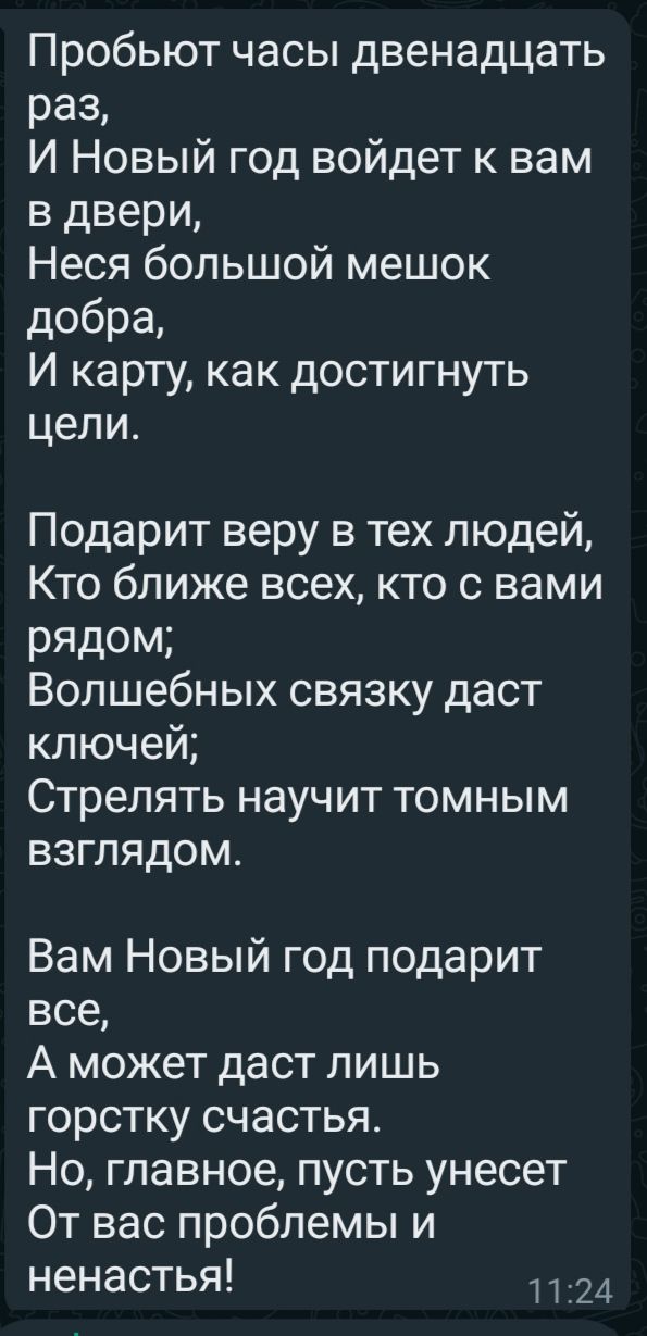 Пробьют часы двенадцать раз И Новый год войдет к вам в двери Неся большой мешок добра И карту как достигнуть цели Подарит веру в тех людей Кто ближе всех кто с вами РЯДОМ Волшебных связку даст ключей Стрелять научит томным взглядом Вам Новый год подарит все А может даст лишь горстку счастья Но главное пусть унесет От вас проблемы и ненастья 24