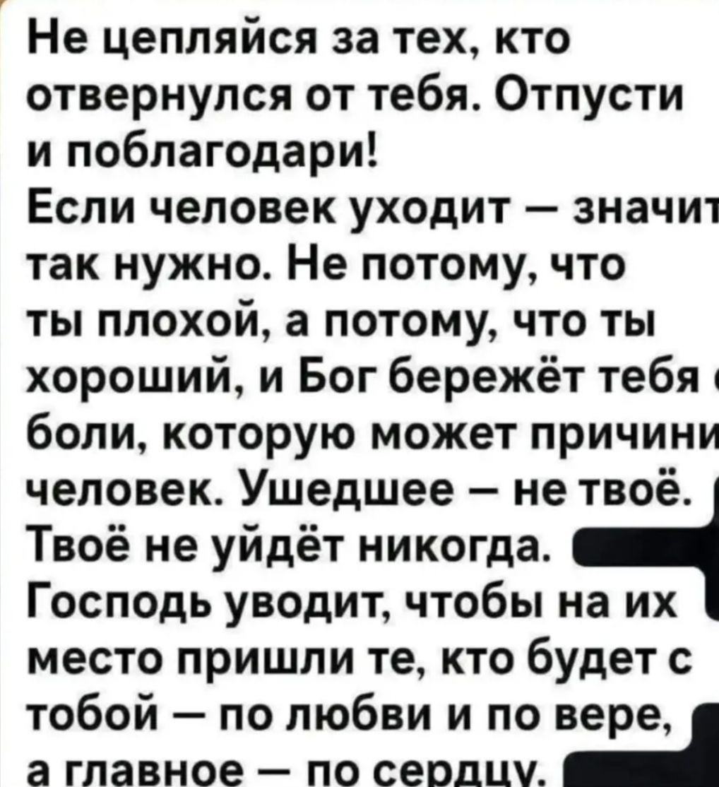 Не цепляйся за тех, кто отвернулся от тебя. Отпусти и поблагодари! Если человек уходит — значит так нужно. Не потому, что ты плохой, а потому, что ты хороший, и Бог бережёт тебя от боли, которую может причинить человек. Ушедшее — не твоё. Твоё не уйдёт никогда. Господь уводит, чтобы на их место пришли те, кто будет с тобой — по любви и по вере, а главное — по сердцу.