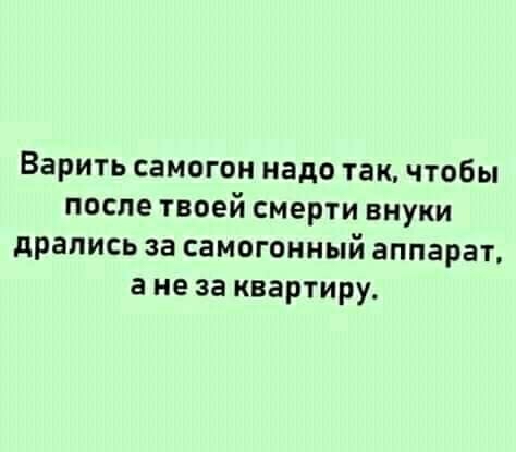 Варить самогон надо так чтобы после твоей смерти внуки дрались за самогонный аппарат а не за квартиру