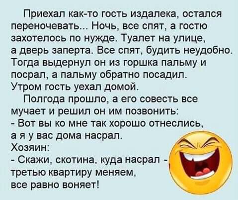 Приехал как то гость издалека остался переночевать Ночь все спят а гостю захотелось по нужде Туалет на улице а дверь заперта Все спят будить неудобно Тогда выдернул он из горшка пальму и посрап а пальму обратно посадил Утром гость уехал домой Полгода прошло а его совесть все мучает и решил он им позвонить Вот вы ко мне так хорошо отнеслись а я у вас дома насрал Хозяин Скажи скотина куда насрал тре