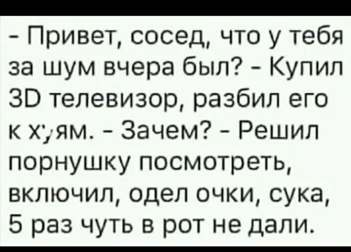 _ Привет сосед что у тебя за шум вчера был Купил ЗВ телевизор разбил его к хуям Зачем Решил порнушку посмотреть включил одел очки сука 5 раз чуть в рот не дали
