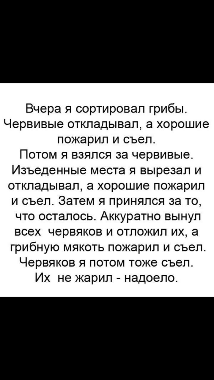 Вчера я сортировал грибы Червивые откладывал а хорошие пожарил и съел Потом я взялся за червивые Изъеденные места я вырезал и откладывал а хорошие пожарил и съел Затем я принялся за то что осталось Аккуратно вынул всех червяков и отложил их а грибную мякоть пожарил и съел Червяков я потом тоже съел Их не жарил надоело