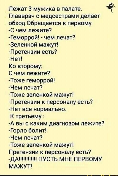 Лежат 3 мужика в палате Главврач с медсестрами делает обходобращается к первому С чем лежите Геморрой чем лечат Эеленой мажут Претензии есть На Ко второму С чем лежите Тоже геморрой Чем лечат Тоже зеленкой мажут Претензии к персоналу есть Нет все нормально К третьему А вы с каким диагнозом лежите Горло болит Чем лечат Тоже зеленкой мажут Претензии к персоналу есть ДА ПУСТЬ МНЕ ПЕРВОМУ МАЖУТ