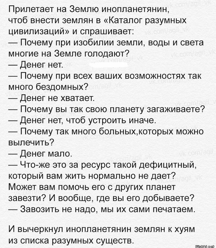 Прилетает на Землю инопланетянин чтоб внести землян в Каталог разумных цивилизаЦИй и спрашивает Почему при изобилии земли воды и света многие на Земле голодают Денег нет Почему при всех ваших возможностях так много бездомных Денег не хватает Почему вы так свою планету загаживаете Денег нет чтоб устроить иначе Почему так много больныхкоторых можно вылечить Денег мало Чтоже это за ресурс такой дефиц