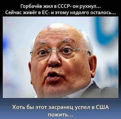 Горбачёв жил в ссср он рухнул Сейчас живёт в ЕС и этому недолго осталось Хоть бы эти засранец успел в США ПОЖИТЬ