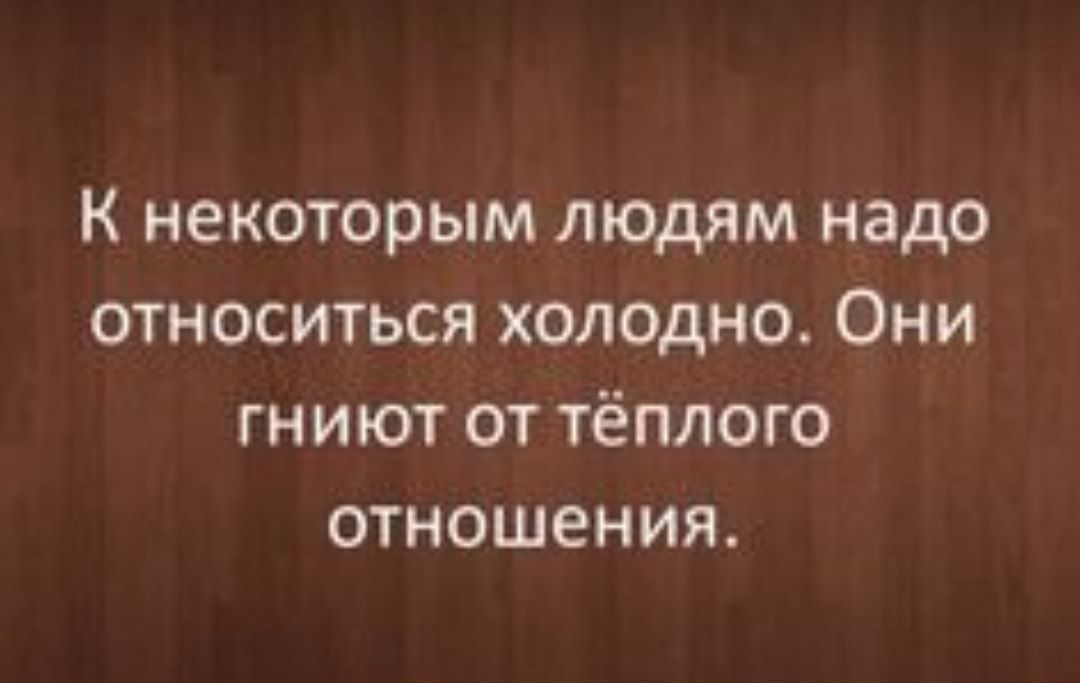 к некоторым людям надо относиться холодно Они гниют от тёплого отношения