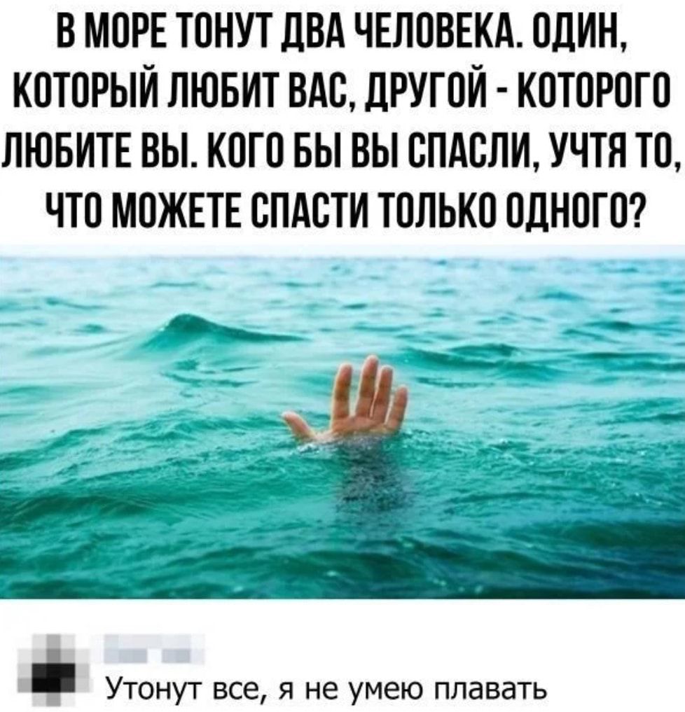 В МОРЕ ТОНУТ ПВА ЧЕЛОВЕКА ОЦИН КОТОРЫЙ ЛЮБИТ ОАО ДРУГОЙ КОТОРОГО ЛЮБИТЕ ВЫ КОГО БЫ ВЫ ОПАОЛИ УЧТЛ ТО ЧТО МОЖЕТЕ СПАСТИ ТОЛЬКО ОДНОГО _ УТОНУТ ЕСЕ Я НЕ умею плавать