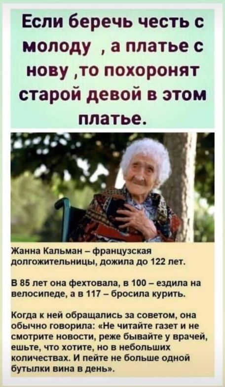 Если беречь честь молоду а платье с нову то похоронят старой девой в этом платье Жанна Кальиаи Французская допгожитепьиицы дожила до 122 лет В 85 пет она фехтовала 100 ездила на велосипеде а в 117 бросила курить Когда к ней обращались за советом она обычно говорила И читайте газет и ие смотрите новости реже бывайте у врачей ешьте что хотите но в небольших копичестващ И пейте не больше одной бутылк
