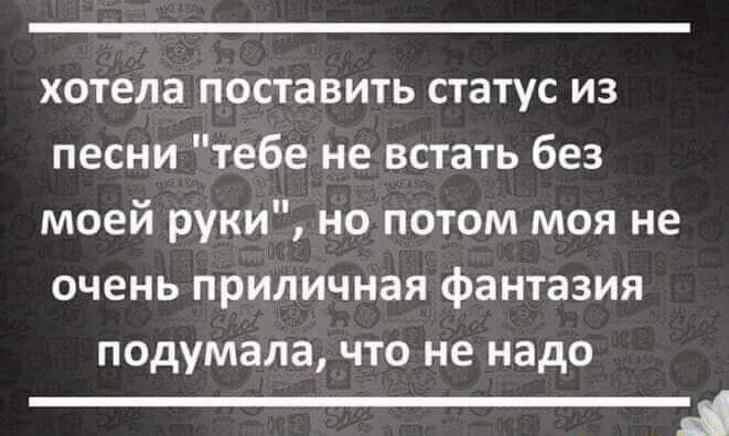 хотела поставить статус из песни тебе не встать без моей руки но потом моя не очень приличная фантазия подумала что не надо