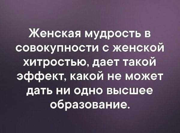 Женская мудрость в совокупности с женской хитростью дает такой эффект какой не может дать ни одно высшее образование