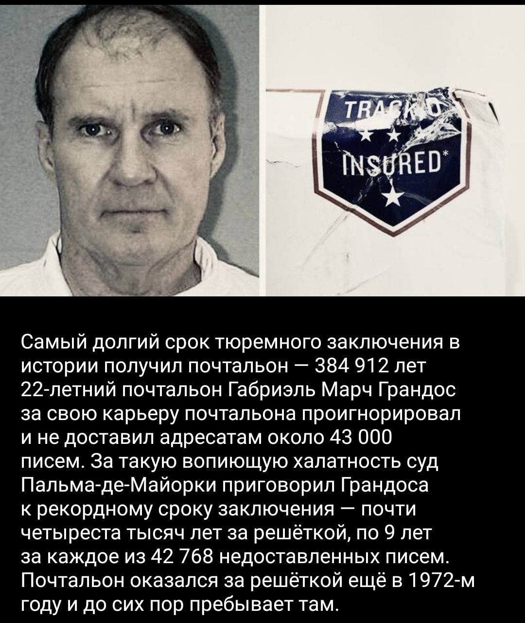 Самый долгий срок тюремного заключения в истории получил почтальон 384 912 лет 22петний почтальон Габриэль Марч Грандос за свою карьеру почтальона проигнорировал и не доставил адресатам около 43 000 писем За такую вопиющую халатность суд Пальма дгМайорки приговорил Грандоса к рекордному сроку заключения почти четыреста тысяч лет за решёткой по 9 лет за каждое из 42 768 недоставпеииых писем Почталь