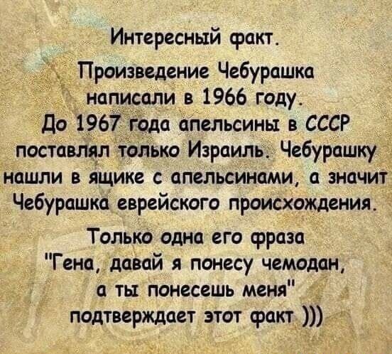 Интересный факт Произведение Чебурашка написали в 1966 году до 1967 года апельсины в СССР поставщл только Израиль Чебурашку нашли в ящике с апельсинами значит Чебурашка еврейского происхождения Тольки одна его фраза Генадавай я понесу чемодан п ть понесешь меня 1 подтверждает этот факт