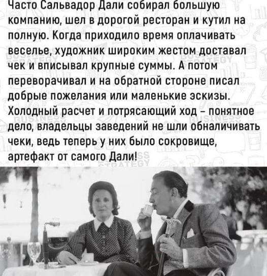 Часто Сальвадор Дали собирал большую компанию шел вдорогой ресторан и кутил на полную Когда приходило время оплачивать веселье художник широким кестом доставал чек и вписывап крупные суммы А потом переворачивая и на обратной стороне писал добрые пожелания или маленькие эскизы Холодный расчет и потрясающий ход понятное дело владельцы заведений не шли обналичивать чеки ведь теперь у них было сокрови