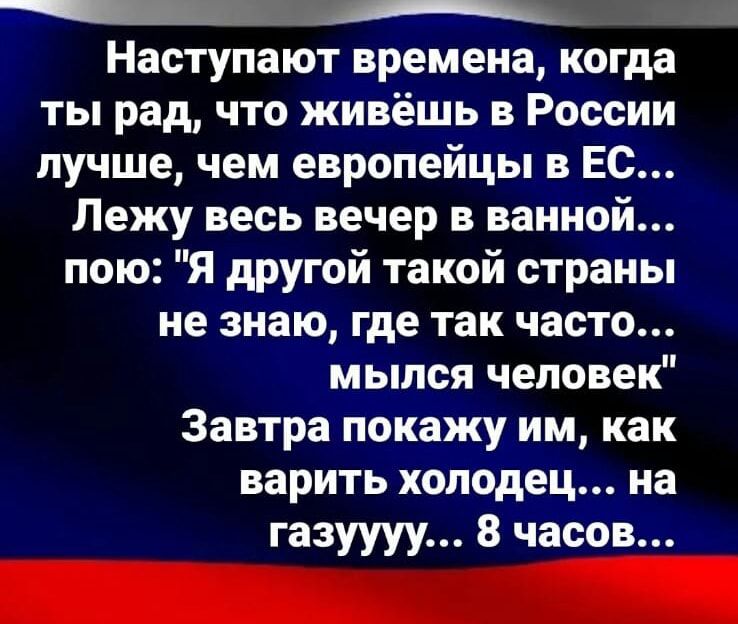 Наступают времена когда ты рад что живёшь в России лучше чем европейцы в Ес Лежу весь вечер в ванной пою Я другой такой страны не знаю где так часто мылся человек Завтра покажу им как варить холодец на газуууу 8 часов