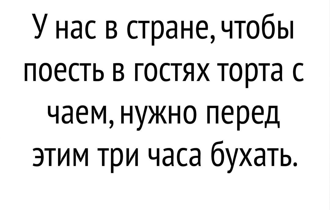 У нас в стране чтобы поесть в гостях торта с чаем нужно перед этим три часа бухать