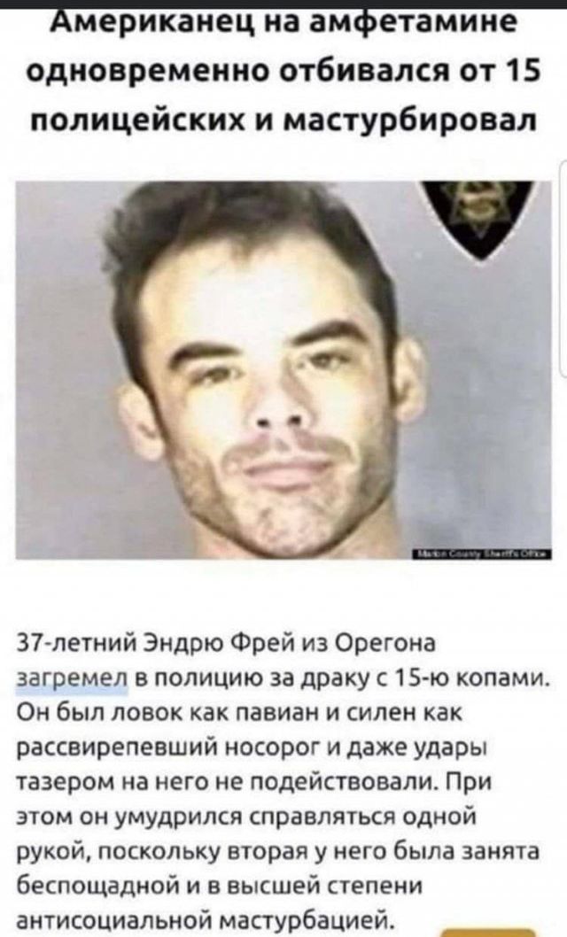 мерикаиец на ам етамине одновременно отбивался от 15 полицейских и мастурбировал 37летний Эндрю Фрей из Орегона загремел в полицию за драку с 15 ю копами Он был ловок как павиан и силен как рассвирепевший носорог и даже удары тазером на него не подействовали При этом он умудрился справляться одной рукой поскольку вторая у него была заняв беспощадной и в высшей степени антисоциальноймастурбацией _