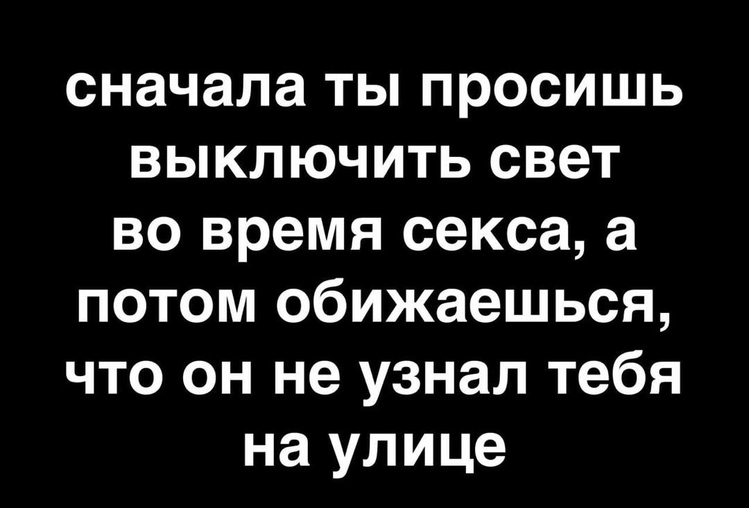 сначала ты просишь выключить свет во время секса а потом обижаешься что он не узнал тебя на улице