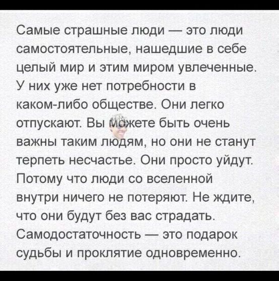 Самые СТРЗШНЫЭ ЛЮДИ ЭТО ЛЮДИ СЭМОСТОЯТЭПЬНЫЭ нашедшие Е себе ЦЕЛЫЙ мир И ЭТИМ МИРОМ увлеченные У них уже нет потребности в каком либо обществе Они легко отпускают Вы можете быть очень важны таким людям но они не станут терпеть несчастье Они просто уйдут Потому что люди со вселенной ВНУТРИ НИЧЕГО не ПОТЕРЯЮТ Не ЖДИТЕ что они будут без вас страдать Самодостаточность это подарок судьбы и проклятие од