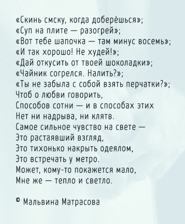 кинь смску когда доберешься Суп на плите разотрей Вот тебе шапочка там минус восемь И так хорошо Не худей дай откусить от твоей шоколадки Чайник сотрелся Налить Ты не забыла с собой взять перчатки Чтоб о любви говорить Способов сотни и в способах этих Нет ни надрыва ни клятв Самое сильное чувство на свете Это растаявший взгляд Зто тихонько накрыть одеялом Это встоечатьу метро Может комуто покажетс