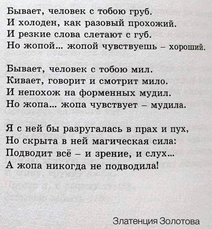 Бывает человек с тобою груб И холоден как разовый прохожий И резкие слова слетают губ Но жопой жопой чувствуешь _ хороший Бывает человек с тобою мил Кивает говорит и смотрит мило И непохож нв форменных мудил На жопа жопа чувствует мудилв Я с ней бы разругались в прах и пух Но скрыта в ней магическая сила Подводит всё и зрение и слух А жопа никогда не подводила Зпатенция Золотова