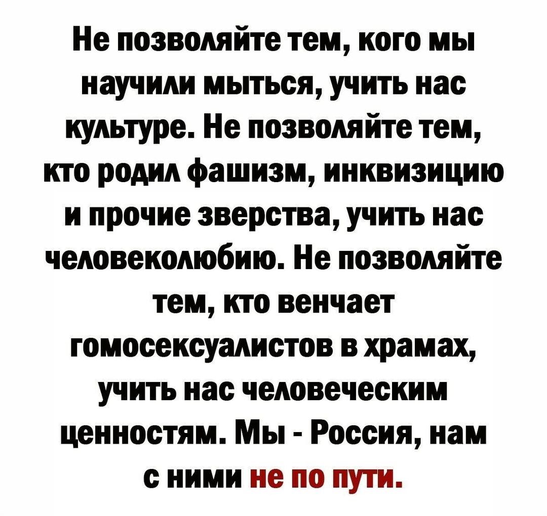 Не позволяйте тем кого мы научим мыться учить нас культуре Не позволяйте тем кто родил фашизм ииквизицию и прочие зверства учить нас человеколюбию Не позволяйте тем кто веичает гомосексуалистов в храмах учить иас человеческим ценностям Мы Россия нам с ними не по пути