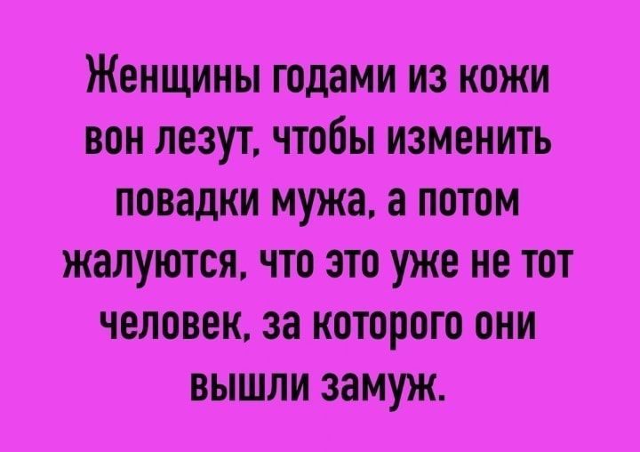 ЖЕНЩИНЫ годами ИЗ КОЖИ вон лезут чтобы ИЗМЕНИТЬ повадки мужа а ПОТОМ жалуются что это УЖЕ не тот ЧЕЛОВЕК за которою они ВЫШЛИ замуж