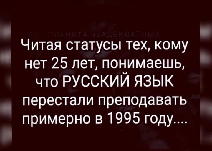 Читая статусы тех кому нет 25 лет понимаешь что русский язык _ перестали преподавать примерно в 1995 году в