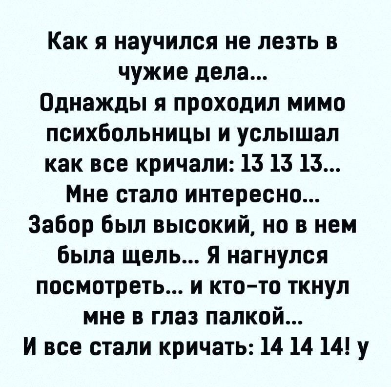 Как я научился не лезть в чужие дела Однажды я проходил мимо психбольницы и услышал как все кричали 13 13 13 Мне стало интересно Забор был высокий но в нем была щель я нагнулся посмотреть и ктото ткнул мне в глаз палкой И все стали кричать 14 14 14 у