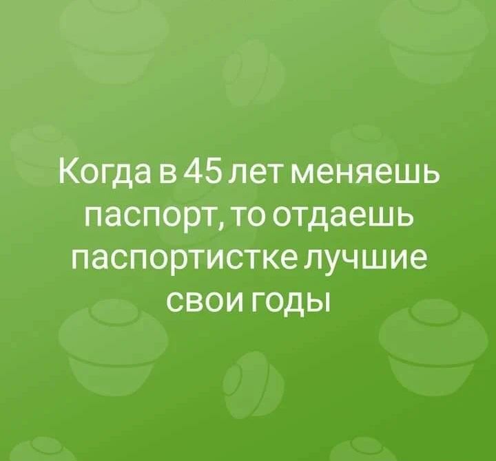 Когда в 45 лет меняешь паспорт то отдаешь паспортистке лучшие свои годы