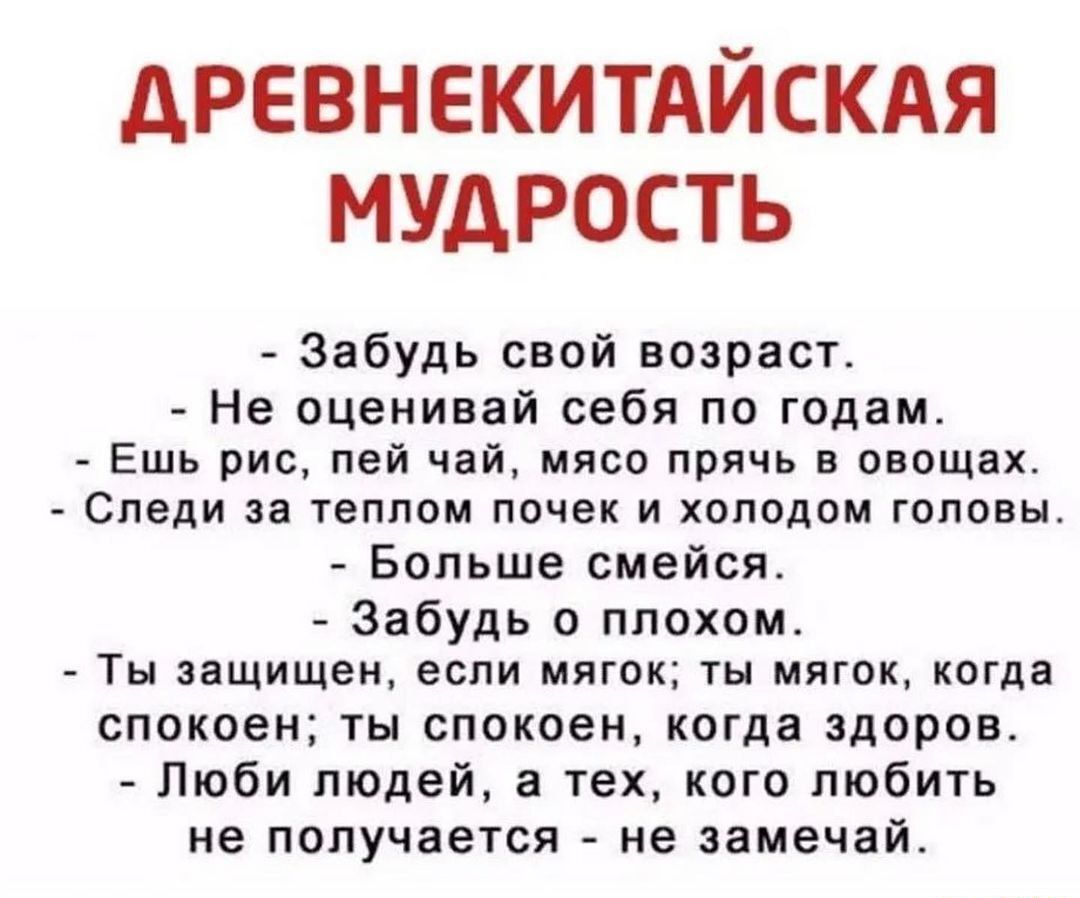 дРЕВНЕКИТАЙСКАЯ МУДРОСТЬ Забудь свой возраст Не оценивай себя по годам Ешь рис пей чай мясо прячь в овощах Следи за ТЕППОМ ПОЧЕК И ХОПВДПМ ГОЛОВЫ Больше смейся Забудь в плохом ТЫ знщищен если МЯГОК ТН МЯГОК КОТА спокоен ты спокоен когда здоров Люби пЮАей а тех кого любить не получается не замечай