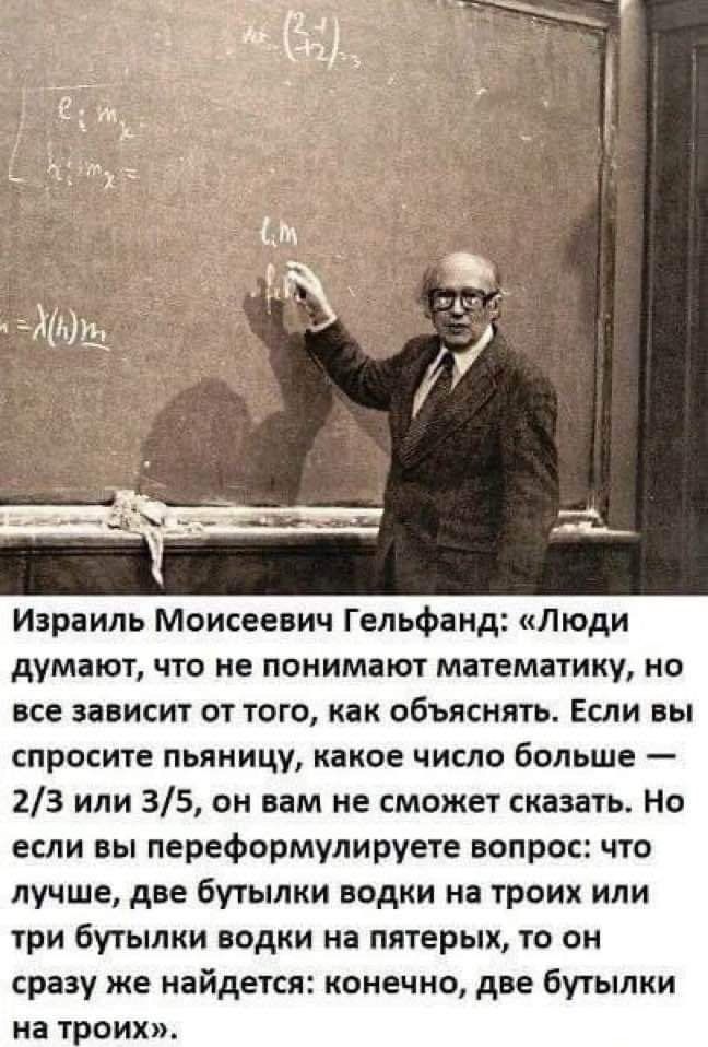Израиль Моисеевич Гельфанд Люди думают что не понимают математику но все зависит от того как объяснить Если вы спросите пьяницу какое число больше 23 или 35 он вам не сможет сказать но если вы переформулируете вопрос что лучше две бугыпки водки на троих или три бутылки водки на пятерых то он сразу же найдется конечно две бутылки на троих