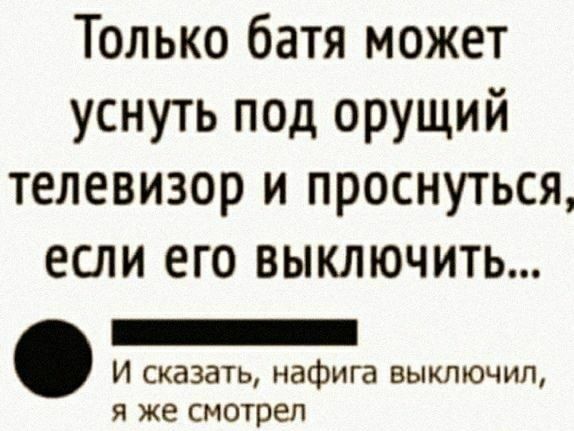 Только батя может уснуть под орущий телевизор и проснуться если его выключить _ И сказать нафига выключил я же смотрел