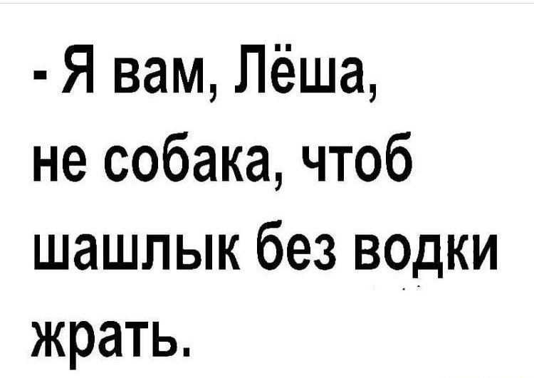 Я вам Лёша не собака чтоб шашлык без водки жрать