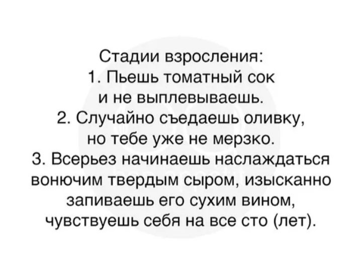 Стадии взросления 1 Пьешь томатный сок и не выплевываешь 2 Случайно съедаешь опивку но тебе уже не мерзко 3 Всерьез начинаешь наслаждаться ВОНЮЧИМ ТЕБрдЫМ сыром ИЗЫСКЗННО запиваешь его сухим вином чувствуешь себя на все сто лету
