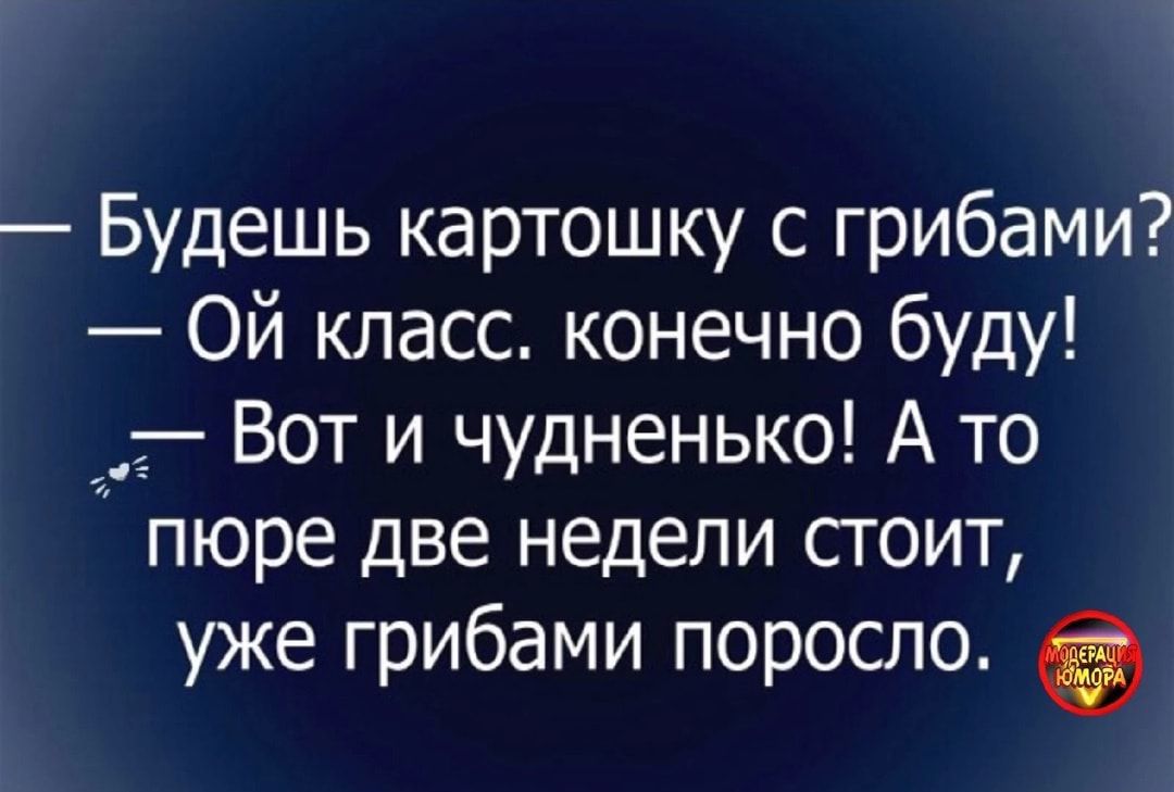Будешь картошку с грибами Ой класс конечно буду _ Вот и чудненько А то пюре две недели стоит уже грибами поросло