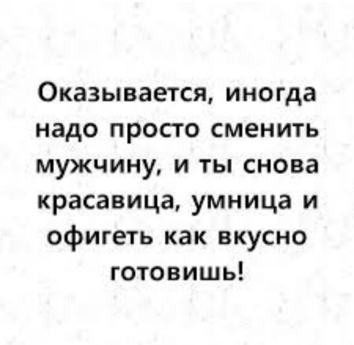 Оказывается иногда надо просто сменить мужчину и ты снова красавица умница и офигеть как вкусно готовишь