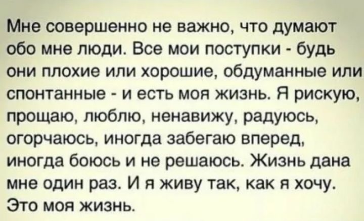 Мне совершенно не важно что думают обо мне люди Все мои поступки будь они плохие или хорошие обдуманные или спонтанные и есть моя жизнь Я рискую прощаю люблю ненавижу радуюсь огорчаюсь иногда забегаю вперед иногда боюсь и не решаюсь Жизнь дана мне один раз И я живу так как и хочу Это моя жизнь