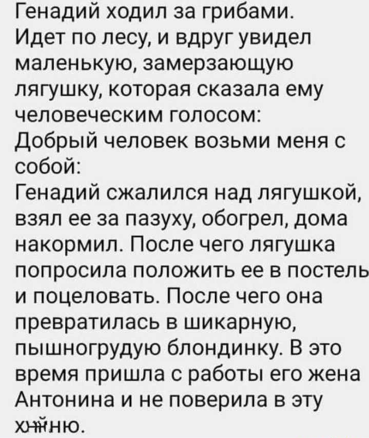 Генадий ходил за грибами Идет по лесу и вдруг увидел маленькую замерзающую лягушку которая сказала ему человеческим гопосом добрый человек возьми меня с собой Генадий сжалился над лягушкой взял ее за пазуху обогрел дома накормил После чего лягушка попросила положить ее в постель и поцеловать После чего она превратилась в шикарную пышногрудую блондинку В это время пришла с работы его жена Антонина 