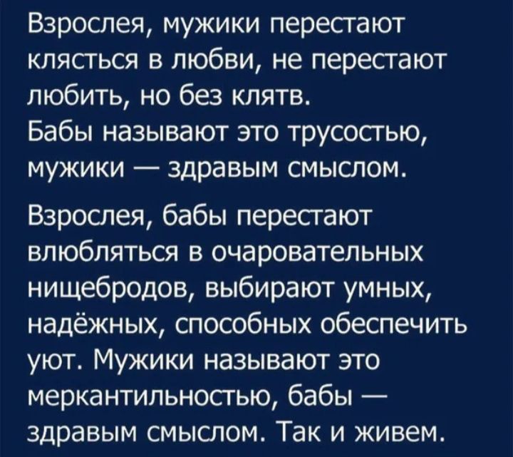Взрослея мужики пересгают клясться в любви не перестают любить но без клятв Бабы называют это трусосгью мужики здравым смыслом Взрослея бабы пересгают влюбляться в очаровательных нищебродов выбирают умных надёжных способных обеспечить уют Мужики называют это меркантильносгью бабы здравым смыслом Так и живем