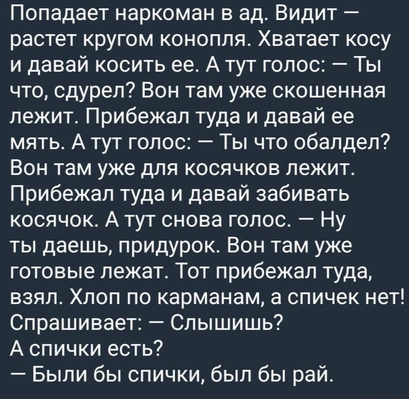 Попадает наркоман в ад Видит растет кругом конопля Хватает косу и давай косить ее А тут голос Ты что сдурел Вон там уже скошенная лежит Прибежал туда и давай ее мять А тут голос Ты что обалдел Вон там уже для косячков пежит Прибежал туда и давай забивать косячок А тут снова голос Ну ты даешь придурок Вон там уже готовые лежат Тот прибежал туда взял Хлоп по карманам а спичек нет Спрашивает Слышишь 