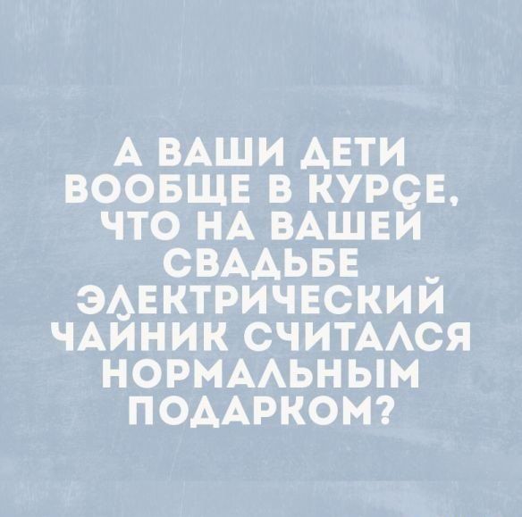 А ВАШИ АЕТИ ВООБЩЕ В КУРСЕ ЧТО НА ВАШЕИ СВААЬБЕ ЭАЕКТРИЧЕСКИЙ ЧАИНИК СЧИТААСЯ НОРМААЬНЫМ ПОААРКОМ