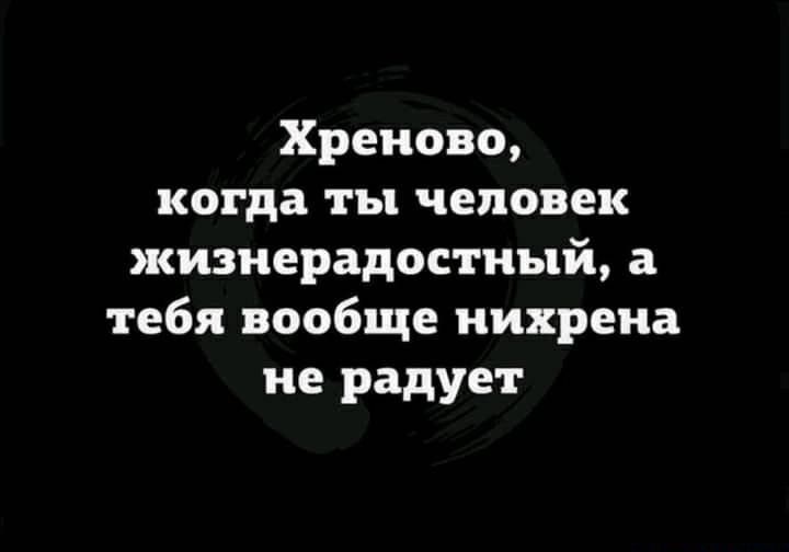 Хреново когда ты человек жизнерадостный а тебя вообще нихрена не радует