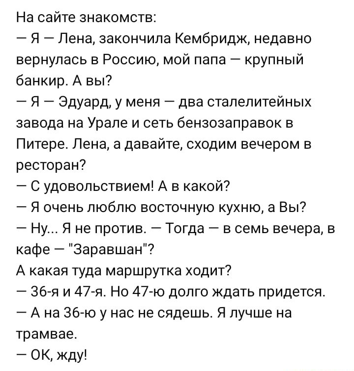 На сайте знакомств Я _ Лена закончила Кембридж недавно вернулась в Россию мой папа крупный банкир А вы Я Эдуарду меня два сталелитейных завода на Урале и сеть бензозаправок в Питере Пена а давайте сходим вечером в ресторан С удовольствием А в какой Я очень люблю восточную кухню а Вы Ну Я не против Тогда в семь вечера в кафе Зеравшан7 А какая туда маршрутка ходит 367 и 47751 Но 4740 долго Ждать при