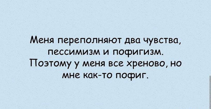 Меня переполняют два чувства ПЕССИМИЗМ И ПОФИГИЗМ ПОЭТОМУ у МЕНЯ ВСЕ ХРСНОВО НО мне КЦКТО ПОФИГ