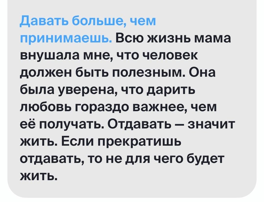 давать больше чем принимаешь ВСЮ ЖИЗНЬ мама внушала мне ЧТО человек должен быть полезным Она была уверена что дарить любовь гораздо важнее чем её получать Отдавать значит жить Если прекратишь отдавать то не для чего будет жить