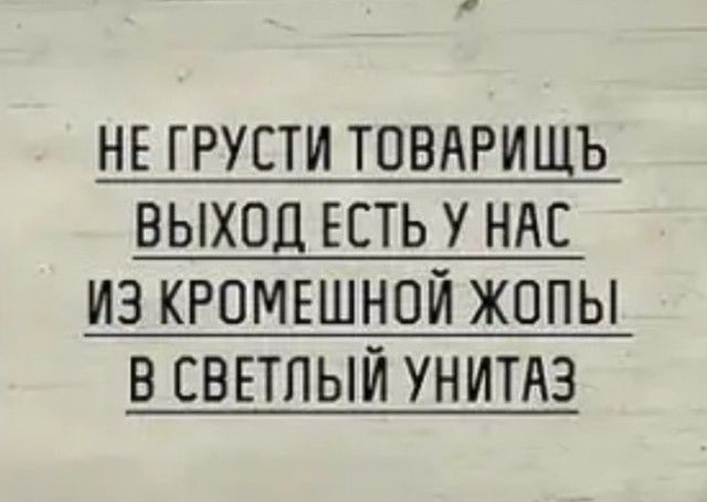 НЕ ГРУЕТИ ТОВАРИЩЪ ВЫХОД ЕСТЬ У НАС ИЗ КРПМЕШНОЙ ЖОПЫ В СВЕТПЫЙ УНИТАЗ