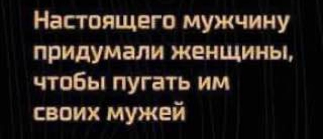 Настоящего мужчину придумали женщины чтобы пугать им своих мужей