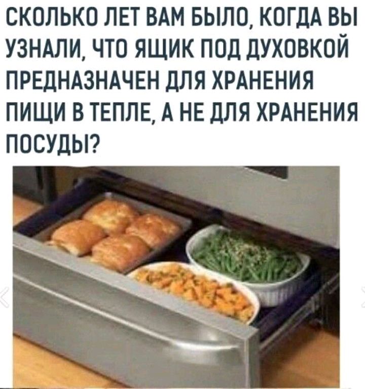 СКОЛЬКО ЛЕТ ВАМ БЫЛО КОГДА ВЫ УЗНАЛИ ЧТО ЯЩИК ПОД дУХОВКОЙ ПРЕДНАЗНАЧЕН ДЛЯ ХРАНЕНИЯ ПИЩИ В ТЕПЛЕ А НЕ ДЛЯ ХРАНЕНИЯ ПОСУДЫ